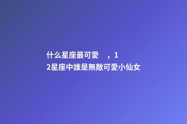 什么星座最可愛，12星座中誰是無敵可愛小仙女-第1張-觀點-玄機派